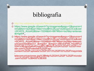 bibliografia 
O http://es.wikipedia.org/wiki/Telecomunicaci%C3%B3n 
O https://www.google.cl/search?q=imagenes&espv=2&source=l 
nms&tbm=isch&sa=X&ei=mxdBVLDlLsa1sQSQyoCICw&ved 
=0CAYQ_AUoAQ&biw=1024&bih=667#tbm=isch&q=antenas 
&imgdii=_ 
O https://www.google.cl/search?q=imagenes&espv=2&source=l 
nms&tbm=isch&sa=X&ei=mxdBVLDlLsa1sQSQyoCICw&ved 
=0CAYQ_AUoAQ&biw=1024&bih=667#tbm=isch&q=telecom 
unicaciones&facrc=_&imgdii=_&imgrc=J6ErZxFWL14zzM%2 
53A%3BJgm0aKoEyujzjM%3Bhttp%253A%252F%252Fmicr 
obr.com%252Fsiteweb%252Fwp-content% 
252Fuploads%252F2013%252F03%252Fmayorista 
- 
telecomunicaciones.jpg%3Bhttp%253A%252F%252Fmicrobr 
.com%252F%3B400%3B300 
