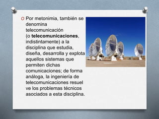 O Por metonimia, también se 
denomina 
telecomunicación 
(o telecomunicaciones, 
indistintamente) a la 
disciplina que estudia, 
diseña, desarrolla y explota 
aquellos sistemas que 
permiten dichas 
comunicaciones; de forma 
análoga, la ingeniería de 
telecomunicaciones resuel 
ve los problemas técnicos 
asociados a esta disciplina. 
 