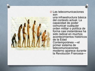 O Las telecomunicaciones 
son 
una infraestructura básica 
del contexto actual. La 
capacidad de poder 
comunicar cualquier 
orden militar o política de 
forma casi instantánea ha 
sido radical en muchos 
acontecimientos históricos 
de la Edad 
Contemporánea —el 
primer sistema de 
telecomunicaciones 
moderno aparece durante 
la Revolución Francesa— 
. 
 