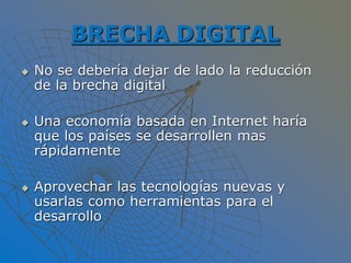 BRECHA DIGITAL
 No se debería dejar de lado la reducción
de la brecha digital
 Una economía basada en Internet haría
que los países se desarrollen mas
rápidamente
 Aprovechar las tecnologías nuevas y
usarlas como herramientas para el
desarrollo
 