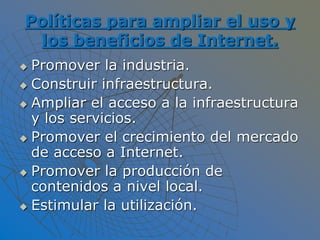 Políticas para ampliar el uso y
los beneficios de Internet.
 Promover la industria.
 Construir infraestructura.
 Ampliar el acceso a la infraestructura
y los servicios.
 Promover el crecimiento del mercado
de acceso a Internet.
 Promover la producción de
contenidos a nivel local.
 Estimular la utilización.
 