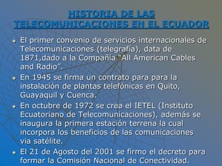 HISTORIA DE LAS
TELECOMUNICACIONES EN EL ECUADOR
 El primer convenio de servicios internacionales de
Telecomunicaciones (telegrafía), data de
1871,dado a la Compañía “All American Cables
and Radio”.
 En 1945 se firma un contrato para para la
instalación de plantas telefónicas en Quito,
Guayaquil y Cuenca.
 En octubre de 1972 se crea el IETEL (Instituto
Ecuatoriano de Telecomunicaciones), además se
inaugura la primera estación terrena la cual
incorpora los beneficios de las comunicaciones
via satélite.
 El 21 de Agosto del 2001 se firmo el decreto para
formar la Comisión Nacional de Conectividad.
 