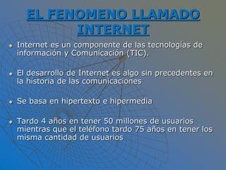EL FENOMENO LLAMADO
INTERNET
 Internet es un componente de las tecnologías de
información y Comunicación (TIC).
 El desarrollo de Internet es algo sin precedentes en
la historia de las comunicaciones
 Se basa en hipertexto e hipermedia
 Tardo 4 años en tener 50 millones de usuarios
mientras que el teléfono tardo 75 años en tener los
misma cantidad de usuarios
 
