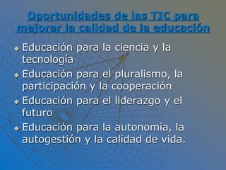 Oportunidades de las TIC para
mejorar la calidad de la educación
 Educación para la ciencia y la
tecnología
 Educación para el pluralismo, la
participación y la cooperación
 Educación para el liderazgo y el
futuro
 Educación para la autonomía, la
autogestión y la calidad de vida.
 