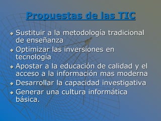 Propuestas de las TIC
 Sustituir a la metodología tradicional
de enseñanza
 Optimizar las inversiones en
tecnología
 Apostar a la educación de calidad y el
acceso a la información mas moderna
 Desarrollar la capacidad investigativa
 Generar una cultura informática
básica.
 