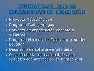 INICIATIVAS QUE SE
ENCUENTRAN EN EJECUCIÓN
 Proyecto Maestr@s.com
 Programa Redes Amigas
 Proyecto de capacitación docente a
distancia.
 Programa Nacional de Tele-educación del
Ecuador
 Desarrollo de software multimedia
 Creación de la red nacional de aulas
virtuales con interacción en tiempo real
 