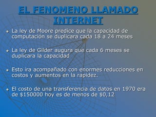 EL FENOMENO LLAMADO
INTERNET
 La ley de Moore predice que la capacidad de
computación se duplicara cada 18 a 24 meses
 La ley de Gilder augura que cada 6 meses se
duplicara la capacidad
 Esto ira acompañado con enormes reducciones en
costos y aumentos en la rapidez.
 El costo de una transferencia de datos en 1970 era
de $150000 hoy es de menos de $0,12
 