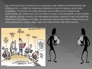 La comunicación humana es un proceso que implica el intercambio de información, y utiliza los sistemas simbólicos como el apoyo para este propósito. Participan en este proceso una multitud de maneras de comunicar: dos personas con un cara a cara o conversación, o por medio de gestos con las manos, los mensajes enviados usando la red mundial de telecomunicaciones, el habla, la escritura que le permiten interactuar con otras personas y hacer algún tipo de intercambio de información.