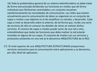 16) Toda la problemática general de un sistema teleinformático se debe tratar
de forma estructurada dividiendo sus funciones en niveles que de forma
individual sean fácilmente controlables y en conjunto resuelvan
satisfactoriamente las necesidades de comunicación. Las redes que existen
actualmente para la comunicación de datos se organizan en un conjunto de
capas o niveles cuyo objetivo es el de simplificar su estudio, y desarrollo. Cada
capa o nivel se desarrolla sobre la anterior, de tal forma que, recibe una serie
de servicios de ella sin conocer los detalles de cómo se realizan dichos
servicios. El número de capas o niveles puede variar de una red a otra,
entendiéndose que todas las funciones que deba realizar la red estarán
incluidas en alguna de sus capas. El conjunto de niveles con sus servicios y
protocolos existentes en una red se le denomina ARQUITECTURA de la RED.
17) -El nivel superior de una ARQUITECTURA ESTRUCTURADA proporciona
servicios necesarios para la comunicación entre aplicaciones y se denomina,
por ello, Nivel de aplicacíon.
 