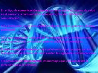 En el tipo de comunicación externa que se da entre el sistema de salud 
es el emisor y la comunidad es el receptor, hay dos formas de 
comunicación: 

1) La institución con la comunidad mediante cartillas, volantes, afiches, 
publicidad. 

2) La que establecen cada uno de los miembros de la institución con 
personas externas: comunidad‐poderes públicos proveedores. 
                               poderes públicos proveedores. 

En la comunicación interna en la cual el emisor y el receptor son los 
trabajadores del sistema de salud existen las siguientes comunicaciones: 

1) Comunicación descendente: los mensajes que circulan desde la 
                              : los mensajes que circulan desde la
dirección hacia el personal. 
 