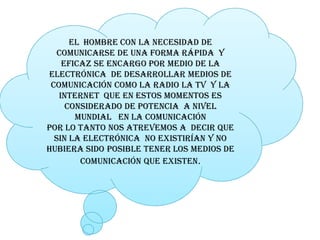 el  hombre con la necesidad de 
   comunicarse de una forma rápida  y 
    eficaz se encargo por medio de la 
electrónica  de desarrollar medios de 
 comunicación como la radio la tv  y la 
   internet  que en estos momentos es 
     considerado de potencia  a nivel 
       mundial   en la comunicación 
por lo tanto nos atrevemos a  decir que 
  sin la electrónica  no existirían y no 
hubiera sido posible tener los medios de 
         comunicación que existen.
         comunicación que existen 
 