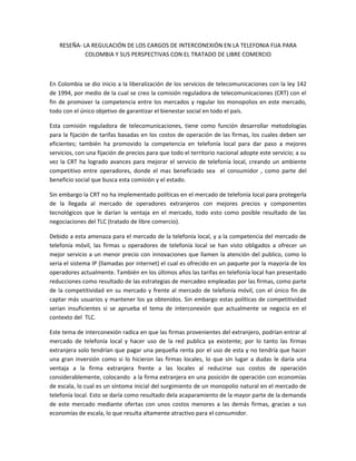 RESEÑA- LA REGULACIÓN DE LOS CARGOS DE INTERCONEXIÓN EN LA TELEFONIA FIJA PARA
COLOMBIA Y SUS PERSPECTIVAS CON EL TRATADO DE LIBRE COMERCIO
En Colombia se dio inicio a la liberalización de los servicios de telecomunicaciones con la ley 142
de 1994, por medio de la cual se creo la comisión reguladora de telecomunicaciones (CRT) con el
fin de promover la competencia entre los mercados y regular los monopolios en este mercado,
todo con el único objetivo de garantizar el bienestar social en todo el país.
Esta comisión reguladora de telecomunicaciones, tiene como función desarrollar metodologías
para la fijación de tarifas basadas en los costos de operación de las firmas, los cuales deben ser
eficientes; también ha promovido la competencia en telefonía local para dar paso a mejores
servicios, con una fijación de precios para que todo el territorio nacional adopte este servicio; a su
vez la CRT ha logrado avances para mejorar el servicio de telefonía local, creando un ambiente
competitivo entre operadores, donde el mas beneficiado sea el consumidor , como parte del
beneficio social que busca esta comisión y el estado.
Sin embargo la CRT no ha implementado políticas en el mercado de telefonía local para protegerla
de la llegada al mercado de operadores extranjeros con mejores precios y componentes
tecnológicos que le darían la ventaja en el mercado, todo esto como posible resultado de las
negociaciones del TLC (tratado de libre comercio).
Debido a esta amenaza para el mercado de la telefonía local, y a la competencia del mercado de
telefonía móvil, las firmas u operadores de telefonía local se han visto obligados a ofrecer un
mejor servicio a un menor precio con innovaciones que llamen la atención del publico, como lo
seria el sistema IP (llamadas por internet) el cual es ofrecido en un paquete por la mayoría de los
operadores actualmente. También en los últimos años las tarifas en telefonía local han presentado
reducciones como resultado de las estrategias de mercadeo empleadas por las firmas, como parte
de la competitividad en su mercado y frente al mercado de telefonía móvil, con el único fin de
captar más usuarios y mantener los ya obtenidos. Sin embargo estas políticas de competitividad
serian insuficientes si se aprueba el tema de interconexión que actualmente se negocia en el
contexto del TLC.
Este tema de interconexión radica en que las firmas provenientes del extranjero, podrían entrar al
mercado de telefonía local y hacer uso de la red publica ya existente; por lo tanto las firmas
extranjera solo tendrían que pagar una pequeña renta por el uso de esta y no tendría que hacer
una gran inversión como si lo hicieron las firmas locales, lo que sin lugar a dudas le daría una
ventaja a la firma extranjera frente a las locales al reducirse sus costos de operación
considerablemente, colocando a la firma extranjera en una posición de operación con economías
de escala, lo cual es un síntoma inicial del surgimiento de un monopolio natural en el mercado de
telefonía local. Esto se daría como resultado dela acaparamiento de la mayor parte de la demanda
de este mercado mediante ofertas con unos costos menores a las demás firmas, gracias a sus
economías de escala, lo que resulta altamente atractivo para el consumidor.
 