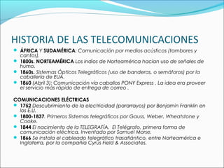 HISTORIA DE LAS TELECOMUNICACIONES
 ÁFRICA Y SUDAMÉRICA: Comunicación por medios acústicos (tambores y
cantos).
 1800s. NORTEAMÉRICA Los indios de Norteamérica hacían uso de señales de
humo.
 1860s. Sistemas Ópticos Telegráficos (uso de banderas, o semáforos) por la
caballería de EUA.
 1860 (Abril 3): Comunicación vía caballos PONY Express . La idea era proveer
el servicio más rápido de entrega de correo .
COMUNICACIONES ELÉCTRICAS
 1752 Descubrimiento de la electricidad (pararrayos) por Benjamin Franklin en
los E.U.
 1800-1837. Primeros Sistemas telegráficos por Gauss, Weber, Wheatstone y
Cooke.
 1844 El nacimiento de la TELEGRAFÍA. El Telégrafo, primera forma de
comunicación eléctrica. Inventado por Samuel Morse.
 1866 Se instala el cableado telegráfico trasatlántico, entre Norteamérica e
Inglaterra, por la compañía Cyrus Field & Associates.
 