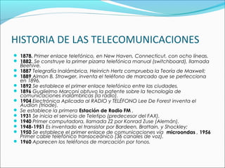 HISTORIA DE LAS TELECOMUNICACIONES
 1878. Primer enlace telefónico, en New Haven, Connecticut, con ocho líneas.
 1882. Se construye la primer pizarra telefónica manual (switchboard), llamada
Beehive.
 1887 Telegrafía Inalámbrica, Heinrich Hertz comprueba la Teoría de Maxwell;
 1889 Almon B. Strowger, inventa el teléfono de marcado que se perfecciona
en 1896.
 1892 Se establece el primer enlace telefónico entre las ciudades.
 1896 Guglielmo Marconi obtuvo la patente sobre la tecnología de
comunicaciones inalámbricas (la radio).
 1904 Electrónica Aplicada al RADIO y TELÉFONO Lee De Forest inventa el
Audion (triode).
 Se establece la primera Estación de Radio FM ,
 1931 Se inicia el servicio de Teletipo (predecesor del FAX).
 1940 Primer computadora, llamada Z2 por Konrad Zuse (Alemán).
 1948-1951 Es inventado el transistor por Bardeen, Brattain, y Shockley;
 1950 Se establece el primer enlace de comunicaciones vía microondas , 1956
Primer cable telefónico transoceánico (36 canales de voz).
 1960 Aparecen los teléfonos de marcación por tonos.
 