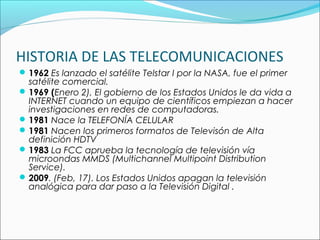 HISTORIA DE LAS TELECOMUNICACIONES
1962 Es lanzado el satélite Telstar I por la NASA, fue el primer
satélite comercial.
1969 (Enero 2), El gobierno de los Estados Unidos le da vida a
INTERNET cuando un equipo de científicos empiezan a hacer
investigaciones en redes de computadoras.
1981 Nace la TELEFONÍA CELULAR
1981 Nacen los primeros formatos de Televisón de Alta
definición HDTV
1983 La FCC aprueba la tecnología de televisión vía
microondas MMDS (Multichannel Multipoint Distribution
Service).
2009. (Feb, 17). Los Estados Unidos apagan la televisión
analógica para dar paso a la Televisión Digital .  
 