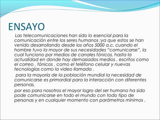ENSAYO
Las telecomunicaciones han sido lo esencial para la
comunicación entre los seres humanos ;ya que estos se han
venido desarrollando desde los años 5000 a.c. cuando el
hombre tuvo la mayor de sus necesidades “comunicarse”, la
cual funciono por medios de canales fónicos, hasta la
actualidad en donde hay demasiados medios , escritos como
el correo , fónicos , como el teléfono celular y nuevas
tecnologías como la video llamada .
para la mayoría de la población mundial la necesidad de
comunicarse es primordial para la interacción con diferentes
personas.
por eso para nosotros el mayor logro del ser humano ha sido
pode comunicarse en todo el mundo con todo tipo de
personas y en cualquier momento con parámetros mínimos .
 
