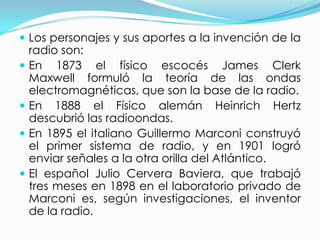 Los personajes y sus aportes a la invención de la radio son:En 1873 el físico escocés James Clerk Maxwell formuló la teoría de las ondas electromagnéticas, que son la base de la radio.En 1888 el Físico alemán Heinrich Hertz descubrió las radioondas.En 1895 el italiano Guillermo Marconi construyó el primer sistema de radio, y en 1901 logró enviar señales a la otra orilla del Atlántico.El español Julio Cervera Baviera, que trabajó tres meses en 1898 en el laboratorio privado de Marconi es, según investigaciones, el inventor de la radio.