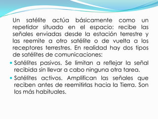   Un satélite actúa básicamente como un repetidor situado en el espacio: recibe las señales enviadas desde la estación terrestre y las reemite a otro satélite o de vuelta a los receptores terrestres. En realidad hay dos tipos de satélites de comunicaciones:Satélites pasivos. Se limitan a reflejar la señal recibida sin llevar a cabo ninguna otra tarea.Satélites activos. Amplifican las señales que reciben antes de reemitirlas hacia la Tierra. Son los más habituales.