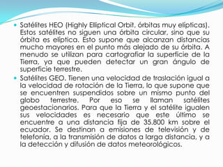 Satélites HEO (Highly Elliptical Orbit, órbitas muy elípticas). Estos satélites no siguen una órbita circular, sino que su órbita es elíptica. Esto supone que alcanzan distancias mucho mayores en el punto más alejado de su órbita. A menudo se utilizan para cartografiar la superficie de la Tierra, ya que pueden detectar un gran ángulo de superficie terrestre.Satélites GEO. Tienen una velocidad de traslación igual a la velocidad de rotación de la Tierra, lo que supone que se encuentren suspendidos sobre un mismo punto del globo terrestre. Por eso se llaman satélites geoestacionarios. Para que la Tierra y el satélite igualen sus velocidades es necesario que este último se encuentre a una distancia fija de 35.800 km sobre el ecuador. Se destinan a emisiones de televisión y de telefonía, a la transmisión de datos a larga distancia, y a la detección y difusión de datos meteorológicos.