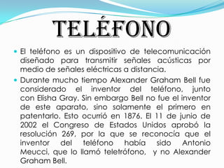 TELÉFONOEl teléfono es un dispositivo de telecomunicación diseñado para transmitir señales acústicas por medio de señales eléctricas a distancia. Durante mucho tiempo Alexander Graham Bell fue considerado el inventor del teléfono, junto con Elisha Gray. Sin embargo Bell no fue el inventor de este aparato, sino solamente el primero en patentarlo. Esto ocurrió en 1876. El 11 de junio de 2002 el Congreso de Estados Unidos aprobó la resolución 269, por la que se reconocía que el inventor del teléfono había sido Antonio Meucci, que lo llamó teletrófono,  y no Alexander Graham Bell.