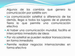 Algunos de los cambios que genero la comunicación por satélite son:La comunicación satelital a diferencia de las demás, llega a todos los lugares de el planeta Tierra lo que permite una comunicación efectivaAl haber una comunicación mundial, facilita el intercambio inmediato de ideasPor vía satelital se pueden realizar transacciones en forma inmediataPermite realizar negocios internacionales en forma efectiva