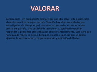 Comprensión:  en cada párrafo siempre hay una idea clave, esta puede estar al comienzo o final de aquel párrafo. También hay ideas secundarias que están ligadas a la idea principal, con estas se puede dar a conocer la idea central del párrafo.  Una vez leído la sección en su totalidad se podrán responder la preguntas planteadas por el lector anteriormente. Esta claro que no se puede repetir lo mismo dicho por el autor, es por eso que se deben ejercitar  la interpretación, complementación y aplicación del lector.. VALORAR
