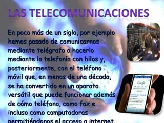 En poco más de un siglo, por ejemplo hemos pasado de comunicarnos mediante telégrafo a hacerlo mediante la telefonía con hilos y, posteriormente, con el teléfono móvil que, en menos de una década, se ha convertido en un aparato versátil que puede funcionar además de cómo teléfono, como fax e incluso como computadoras permitiéndonos el acceso a internet. 