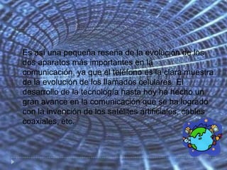    Es así una pequeña reseña de la evolución de los
    dos aparatos más importantes en la
    comunicación, ya que el teléfono es la clara muestra
    de la evolución de los llamados celulares. El
    desarrollo de la tecnología hasta hoy ha hecho un
    gran avance en la comunicación que se ha logrado
    con la invención de los satélites artificiales, cables
    coaxiales, etc.
 