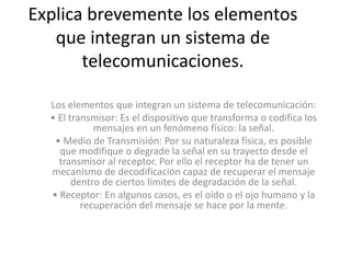 Explica brevemente los elementos
   que integran un sistema de
       telecomunicaciones.

  Los elementos que integran un sistema de telecomunicación:
  • El transmisor: Es el dispositivo que transforma o codifica los
             mensajes en un fenómeno físico: la señal.
   • Medio de Transmisión: Por su naturaleza física, es posible
    que modifique o degrade la señal en su trayecto desde el
    transmisor al receptor. Por ello el receptor ha de tener un
  mecanismo de decodificación capaz de recuperar el mensaje
        dentro de ciertos límites de degradación de la señal.
  • Receptor: En algunos casos, es el oído o el ojo humano y la
          recuperación del mensaje se hace por la mente.
 