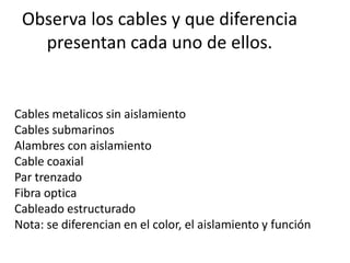 Observa los cables y que diferencia
   presentan cada uno de ellos.


Cables metalicos sin aislamiento
Cables submarinos
Alambres con aislamiento
Cable coaxial
Par trenzado
Fibra optica
Cableado estructurado
Nota: se diferencian en el color, el aislamiento y función
 