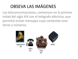 OBSEVA LAS IMÁGENES
Las telecomunicaciones, comienzan en la primera
mitad del siglo XIX con el telégrafo eléctrico, que
permitió enviar mensajes cuyo contenido eran
letras y números.
 