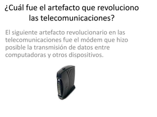¿Cuál fue el artefacto que revoluciono
       las telecomunicaciones?
El siguiente artefacto revolucionario en las
telecomunicaciones fue el módem que hizo
posible la transmisión de datos entre
computadoras y otros dispositivos.
 