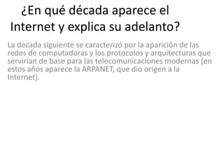 ¿En qué década aparece el
Internet y explica su adelanto?
La década siguiente se caracterizó por la aparición de las
redes de computadoras y los protocolos y arquitecturas que
servirían de base para las telecomunicaciones modernas (en
estos años aparece la ARPANET, que dio origen a la
Internet).
 