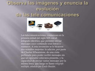 Las telecomunicaciones, comienzan en la
primera mitad del siglo XIX con el
telégrafo eléctrico, que permitió enviar
mensajes cuyo contenido eran letras y
números. A esta invención se le hicieron
dos notables mejorías: la adición, por parte
de Charles Wheatstone, de una cinta
perforada para poder recibir mensajes sin
que un operador estuviera presente, y la
capacidad de enviar varios mensajes por la
misma línea, que luego se llamó telégrafo
múltiple, añadida por Emile Baudot.
 
