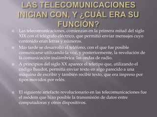    Las telecomunicaciones, comienzan en la primera mitad del siglo
    XIX con el telégrafo eléctrico, que permitió enviar mensajes cuyo
    contenido eran letras y números.
   Más tarde se desarrolló el teléfono, con el que fue posible
    comunicarse utilizando la voz, y posteriormente, la revolución de
    la comunicación inalámbrica: las ondas de radio.
   A principios del siglo XX aparece el teletipo que, utilizando el
    código Baudot, permitía enviar texto en algo parecido a una
    máquina de escribir y también recibir texto, que era impreso por
    tipos movidos por relés.

   El siguiente artefacto revolucionario en las telecomunicaciones fue
    el módem que hizo posible la transmisión de datos entre
    computadoras y otros dispositivos.
 
