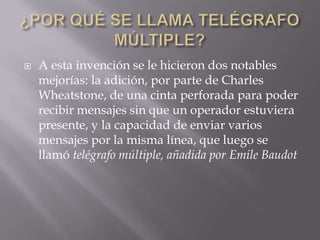    A esta invención se le hicieron dos notables
    mejorías: la adición, por parte de Charles
    Wheatstone, de una cinta perforada para poder
    recibir mensajes sin que un operador estuviera
    presente, y la capacidad de enviar varios
    mensajes por la misma línea, que luego se
    llamó telégrafo múltiple, añadida por Emile Baudot
 