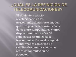 El siguiente artefacto
revolucionario en las
telecomunicaciones fue el módem
que hizo posible la transmisión de
datos entre computadoras y otros
dispositivos. En los años 60
comienza a ser utilizada la
telecomunicación en el campo de
la informática con el uso de
satélites de comunicación y las
redes de conmutación de
paquetes.
 