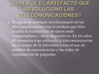    El siguiente artefacto revolucionario en las
    telecomunicaciones fue el módem que hizo
    posible la transmisión de datos entre
    computadoras y otros dispositivos. En los años
    60 comienza a ser utilizada la telecomunicación
    en el campo de la informática con el uso de
    satélites de comunicación y las redes de
    conmutación de paquetes.
 