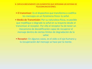 8. EXPLICA BREVEMENTE LOS ELEMENTOS QUE INTEGRAN UN SISTEMA DE
                     TELECOMUNICACIONES.


• El transmisor: Es el dispositivo que transforma o codifica
        los mensajes en un fenómeno físico: la señal.
• Medio de Transmisión: Por su naturaleza física, es posible
 que modifique o degrade la señal en su trayecto desde el
 transmisor al receptor. Por ello el receptor ha de tener un
    mecanismo de decodificación capaz de recuperar el
   mensaje dentro de ciertos límites de degradación de la
                            señal.
• Receptor: En algunos casos, es el oído o el ojo humano y
     la recuperación del mensaje se hace por la mente.
 