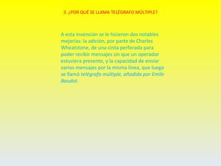 3. ¿POR QUÉ SE LLAMA TELÉGRAFO MÚLTIPLE?



A esta invención se le hicieron dos notables
mejorías: la adición, por parte de Charles
Wheatstone, de una cinta perforada para
poder recibir mensajes sin que un operador
estuviera presente, y la capacidad de enviar
varios mensajes por la misma línea, que luego
se llamó telégrafo múltiple, añadida por Emile
Baudot.
 