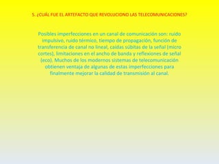 5. ¿CUÁL FUE EL ARTEFACTO QUE REVOLUCIONO LAS TELECOMUNICACIONES?



  Posibles imperfecciones en un canal de comunicación son: ruido
    impulsivo, ruido térmico, tiempo de propagación, función de
  transferencia de canal no lineal, caídas súbitas de la señal (micro
  cortes), limitaciones en el ancho de banda y reflexiones de señal
   (eco). Muchos de los modernos sistemas de telecomunicación
     obtienen ventaja de algunas de estas imperfecciones para
       finalmente mejorar la calidad de transmisión al canal.
 