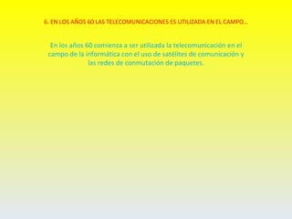 6. EN LOS AÑOS 60 LAS TELECOMUNICACIONES ES UTILIZADA EN EL CAMPO…


  En los años 60 comienza a ser utilizada la telecomunicación en el
 campo de la informática con el uso de satélites de comunicación y
               las redes de conmutación de paquetes.
 