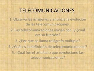 TELECOMUNICACIONES
 1. Observa las imágenes y enuncia la evolución
            de las telecomunicaciones.
  2. Las telecomunicaciones inician con, y ¿cuál
                  era su función?
     3. ¿Por qué se llama telégrafo múltiple?
4. ¿Cuál es la definición de telecomunicaciones?
   5. ¿Cuál fue el artefacto que revoluciono las
               telecomunicaciones?
                          .
 
