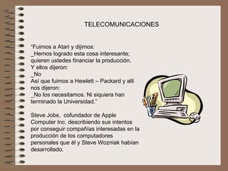 TELECOMUNICACIONES


“Fuimos a Atari y dijimos:
_Hemos logrado esta cosa interesante; 
quieren ustedes financiar la producción.
Y ellos dijeron:
_No
Así que fuimos a Hewlett – Packard y allí 
nos dijeron:
_No los necesitamos. Ni siquiera han 
terminado la Universidad.”
 
Steve Jobs,  cofundador de Apple 
Computer Inc. describiendo sus intentos 
por conseguir compañías interesadas en la 
producción de los computadores 
personales que él y Steve Wozniak habían 
desarrollado.
 