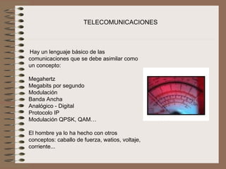TELECOMUNICACIONES



 Hay un lenguaje básico de las 
comunicaciones que se debe asimilar como 
un concepto:
 
Megahertz
Megabits por segundo
Modulación
Banda Ancha
Analógico - Digital
Protocolo IP
Modulación QPSK, QAM…
 
El hombre ya lo ha hecho con otros 
conceptos: caballo de fuerza, watios, voltaje, 
corriente...
 