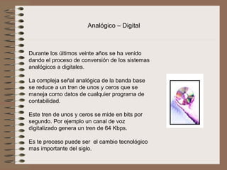 Analógico – Digital


                          
Durante los últimos veinte años se ha venido 
dando el proceso de conversión de los sistemas 
analógicos a digitales.
 
La compleja señal analógica de la banda base 
se reduce a un tren de unos y ceros que se 
maneja como datos de cualquier programa de 
contabilidad.
 
Este tren de unos y ceros se mide en bits por 
segundo. Por ejemplo un canal de voz 
digitalizado genera un tren de 64 Kbps.
 
Es te proceso puede ser  el cambio tecnológico 
mas importante del siglo.
 