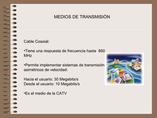 MEDIOS DE TRANSMISIÓN




Cable Coaxial:
 
•Tiene una respuesta de frecuencia hasta  860 
MHz

•Permite implementar sistemas de transmisión 
asimétricos de velocidad: 

Hacia el usuario: 30 Megabits/s
Desde el usuario: 10 Megabits/s

•Es el medio de la CATV
 