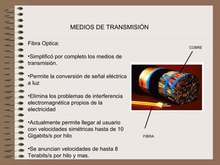 MEDIOS DE TRANSMISIÓN

Fibra Optica:
                                                     COBRE
 
•Simplificó por completo los medios de 
transmisión.
 
•Permite la conversión de señal eléctrica 
a luz
 
•Elimina los problemas de interferencia 
electromagnética propios de la 
electricidad
 
•Actualmente permite llegar al usuario 
con velocidades simétricas hasta de 10 
Gigabits/s por hilo                          FIBRA
 
•Se anuncian velocidades de hasta 8 
Terabits/s por hilo y mas.
 