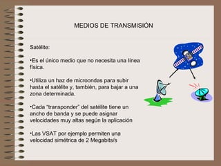 MEDIOS DE TRANSMISIÓN


Satélite:
 
•Es el único medio que no necesita una línea 
física.
 
•Utiliza un haz de microondas para subir 
hasta el satélite y, también, para bajar a una 
zona determinada.
 
•Cada “transponder” del satélite tiene un 
ancho de banda y se puede asignar 
velocidades muy altas según la aplicación
 
•Las VSAT por ejemplo permiten una 
velocidad simétrica de 2 Megabits/s
 
