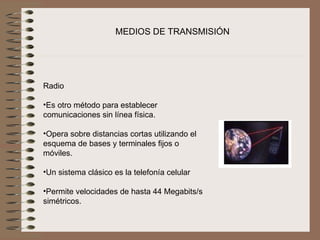 MEDIOS DE TRANSMISIÓN



                       
Radio
 
•Es otro método para establecer 
comunicaciones sin línea física.
 
•Opera sobre distancias cortas utilizando el 
esquema de bases y terminales fijos o 
móviles.
 
•Un sistema clásico es la telefonía celular
 
•Permite velocidades de hasta 44 Megabits/s 
simétricos.
 